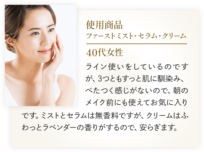 使用商品：ファーストミスト・セラム・クリーム 40代女性 ライン使いをしているのですが、3つともすっと肌に馴染み、べたつく感じがないので、朝のメイク前にも使えてお気に入りです。ミストとセラムは無香料ですが、クリームはふわっとラベンダーの香りがするので、安らぎます。