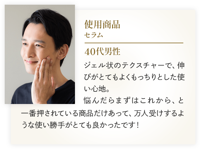 使用商品：セラム 40代男性 ジェル状のテクスチャーで、伸びがとてもよくもっちりとした使い心地。悩んだらまずはこれから、と一番押されている商品だけあって、万人受けするような使い勝手がとても良かったです！