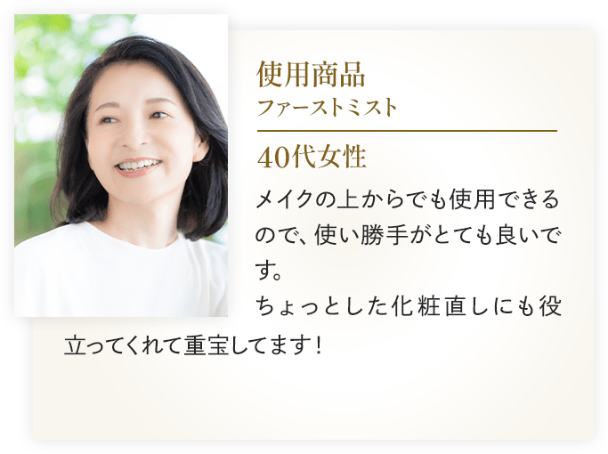 使用商品：ファーストミスト 40代女性
                    メイクの上からでも使用できるので、使い勝手がとても良いです。ちょっとした化粧直しにも役立ってくれて重宝してます！
